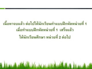 เนื้ อหาจบแล้ว ต่อไปให้นักเรียนทาแบบฝึ กหัดหน่ วยที่ 1
         เมื่อทาแบบฝึ กหัดหน่ วยที่ 1 เสร็จแล้ว
           ให้นักเรียนศึกษา หน่ วยที่ 2 ต่อไป
 