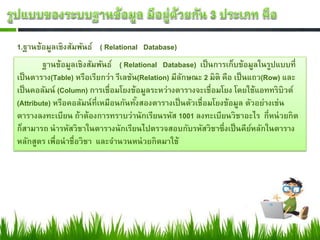 1.ฐานข้อมูลเชิงสัมพันธ์ ( Relational Database)
        ฐานข้อมูลเชิงสัมพันธ์ ( Relational Database) เป็ นการเก็บข้อมูลในรูปแบบที่
เป็ นตาราง(Table) หรือเรียกว่า รีเลชัน(Relation) มีลกษณะ 2 มิติ คือ เป็ นแถว(Row) และ
                                                    ั
เป็ นคอลัมน์ (Column) การเชื่อมโยงข้อมูลระหว่างตารางจะเชื่อมโยง โดยใช้แอททริบิวต์
(Attribute) หรือคอลัมน์ ท่ีเหมือนกันทังสองตารางเป็ นตัวเชื่อมโยงข้อมูล ตัวอย่างเช่น
                                      ้
ตารางลงทะเบียน ถ้าต้องการทราบว่านักเรียนรหัส 1001 ลงทะเบียนวิชาอะไร กี่หน่ วยกิต
ก็สามารถ นารหัสวิชาในตารางนักเรียนไปตรวจสอบกับรหัสวิชาซึ่งเป็ นคียหลักในตาราง
                                                                          ์
หลักสูตร เพื่อนาชื่อวิชา และจานวนหน่ วยกิตมาใช้
 