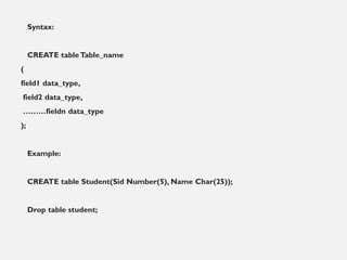 Syntax:
CREATE tableTable_name
(
field1 data_type,
field2 data_type,
………fieldn data_type
);
Example:
CREATE table Student(Sid Number(5), Name Char(25));
Drop table student;
 