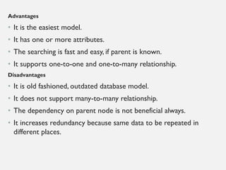Advantages
• It is the easiest model.
• It has one or more attributes.
• The searching is fast and easy, if parent is known.
• It supports one-to-one and one-to-many relationship.
Disadvantages
• It is old fashioned, outdated database model.
• It does not support many-to-many relationship.
• The dependency on parent node is not beneficial always.
• It increases redundancy because same data to be repeated in
different places.
 