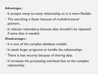 Advantages :
• It accepts many-to-many relationship, so it is more flexible.
• The searching is faster because of multidirectional
pointers.
• It reduces redundancy because data shouldn’t be repeated
if same data is needed.
Disadvantages :
• It is one of the complex database models.
• It needs larger programs to handle the relationships.
• There is less security because of sharing data.
• It increases the processing overhead due to the complex
relationship.
 