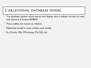 3. RELATIONAL DATABASE MODEL
• The database system which stores and display data in tabular format of rows
and columns is known RDBMS.
• These tables are known as relation.
• Relational model is most widely used model.
• Ex: Oracle, SQL, MS-Access, My SQL etc
 
