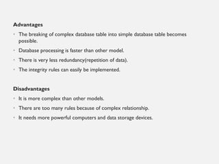 Advantages
• The breaking of complex database table into simple database table becomes
possible.
• Database processing is faster than other model.
• There is very less redundancy(repetition of data).
• The integrity rules can easily be implemented.
Disadvantages
• It is more complex than other models.
• There are too many rules because of complex relationship.
• It needs more powerful computers and data storage devices.
 