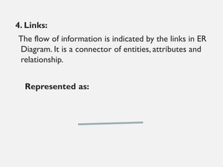 4. Links:
The flow of information is indicated by the links in ER
Diagram. It is a connector of entities, attributes and
relationship.
Represented as:
 