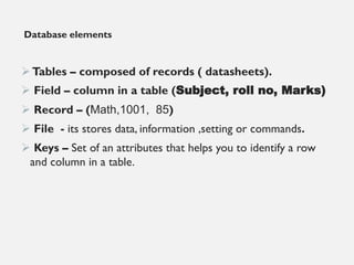 Database elements
➢Tables – composed of records ( datasheets).
➢ Field – column in a table (Subject, roll no, Marks)
➢ Record – (Math,1001, 85)
➢ File - its stores data, information ,setting or commands.
➢ Keys – Set of an attributes that helps you to identify a row
and column in a table.
 