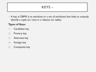 KEYS -
• A key in DBMS is an attribute or a set of attributes that help to uniquely
identify a tuple (or row) in a relation (or table).
Types of Keys:
1) Candidate key
2) Primary key
3) Alternate key
4) Foreign key
5) Composite key
 