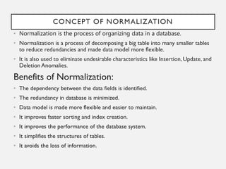 CONCEPT OF NORMALIZATION
• Normalization is the process of organizing data in a database.
• Normalization is a process of decomposing a big table into many smaller tables
to reduce redundancies and made data model more flexible.
• It is also used to eliminate undesirable characteristics like Insertion, Update, and
Deletion Anomalies.
Benefits of Normalization:
• The dependency between the data fields is identified.
• The redundancy in database is minimized.
• Data model is made more flexible and easier to maintain.
• It improves faster sorting and index creation.
• It improves the performance of the database system.
• It simplifies the structures of tables.
• It avoids the loss of information.
 
