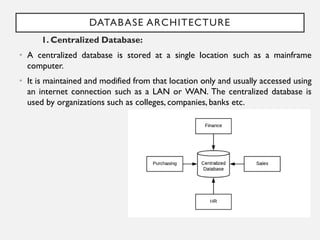 DATABASE ARCHITECTURE
1. Centralized Database:
• A centralized database is stored at a single location such as a mainframe
computer.
• It is maintained and modified from that location only and usually accessed using
an internet connection such as a LAN or WAN. The centralized database is
used by organizations such as colleges, companies, banks etc.
 