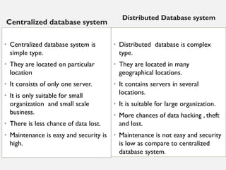 Centralized database system
• Centralized database system is
simple type.
• They are located on particular
location
• It consists of only one server.
• It is only suitable for small
organization and small scale
business.
• There is less chance of data lost.
• Maintenance is easy and security is
high.
Distributed Database system
• Distributed database is complex
type.
• They are located in many
geographical locations.
• It contains servers in several
locations.
• It is suitable for large organization.
• More chances of data hacking , theft
and lost.
• Maintenance is not easy and security
is low as compare to centralized
database system.
 