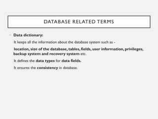 DATABASE RELATED TERMS
• Data dictionary:
It keeps all the information about the database system such as -
location, size of the database, tables, fields, user information, privileges,
backup system and recovery system etc.
It defines the data types for data fields.
It ensures the consistency in database.
 