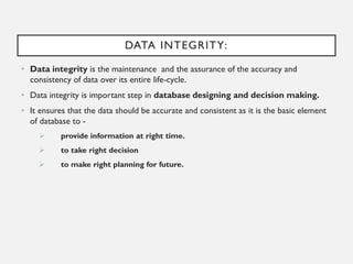 DATA INTEGRITY:
• Data integrity is the maintenance and the assurance of the accuracy and
consistency of data over its entire life-cycle.
• Data integrity is important step in database designing and decision making.
• It ensures that the data should be accurate and consistent as it is the basic element
of database to -
➢ provide information at right time.
➢ to take right decision
➢ to make right planning for future.
 
