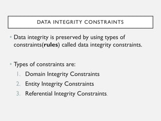 DATA INTEGRITY CONSTRAINTS
• Data integrity is preserved by using types of
constraints(rules) called data integrity constraints.
• Types of constraints are:
1. Domain Integrity Constraints
2. Entity Integrity Constraints
3. Referential Integrity Constraints.
 