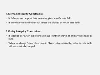 1. Domain Integrity Constraints:
• It defines a set range of data values for given specific data field.
• It also determines whether null values are allowed or not in data fields.
2. Entity Integrity Constraints:
• It specifies all rows in table have a unique identifier, known as primary key(never be
null).
• When we change Primary key value in Master table, related key value in child table
will automatically changed.
 