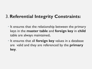 3. Referential Integrity Constraints:
• It ensures that the relationship between the primary
keys in the master table and foreign key in child
table are always maintained.
• It ensures that all foreign key values in a database
are valid and they are referenced by the primary
key.
 
