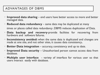 ADVANTAGES OF DBMS
• Improved data sharing – end users have better access to more and better
managed data.
• Reduced data redundancy – same data may be duplicated at many
times or places called data redundancy .DBMS reduces duplication of Data.
• Data backup and recovery-provide facilities for recovering from
hardware and software failures.
• Inconsistency avoided: when the same data is duplicated and changes are
made at one site, and not other sites, it causes data consistency.
• Better Data integration – accuracy, consistency and up to date.
• Improved Data security – Unauthorized person cannot access data from
database.
• Multiple user interface - variety of interface for various user so that
users interact easily with database.
 