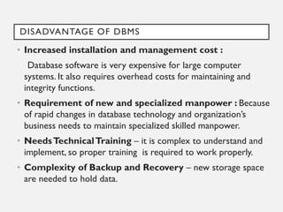 DISADVANTAGE OF DBMS
• Increased installation and management cost :
Database software is very expensive for large computer
systems. It also requires overhead costs for maintaining and
integrity functions.
• Requirement of new and specialized manpower : Because
of rapid changes in database technology and organization’s
business needs to maintain specialized skilled manpower.
• NeedsTechnicalTraining – it is complex to understand and
implement, so proper training is required to work properly.
• Complexity of Backup and Recovery – new storage space
are needed to hold data.
 