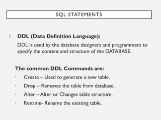 SQL STATEMENTS
1. DDL (Data Definition Language):
DDL is used by the database designers and programmers to
specify the content and structure of the DATABASE.
The common DDL Commands are:
• Create – Used to generate a new table.
• Drop – Removes the table from database.
• Alter – Alter or Changes table structure.
• Rename- Rename the existing table.
 