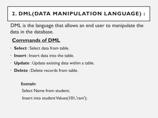 2. DML(DATA MANIPULATION LANGUAGE) :
DML is the language that allows an end user to manipulate the
data in the database.
Commands of DML
• Select : Select data from table.
• Insert : Insert data into the table.
• Update : Update existing data within a table.
• Delete : Delete records from table.
Example:
Select Name from student;
Insert into studentValues(101,'ram');
 