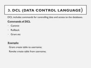 3. DCL (DATA CONTROL LANGUAGE)
DCL includes commands for controlling data and access to the databases.
Commands of DCL
• Commit
• Rollback
• Grant etc
Example:
Grant create table to username;
Revoke create table from username;
 