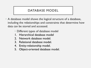 DATABASE MODEL
• A database model shows the logical structure of a database,
including the relationships and constraints that determine how
data can be stored and accessed.
• Different types of database model
1. Hierarchical database model
2. Network database model.
3. Relational database model.
4. Entity-relationship model.
5. Object-oriented database model.
 