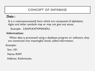 CONCEPT OF DATABASE
Data :
It is a raw(unprocessed) facts which are composed of alphabets,
digits and other symbols may or may not give any sense.
Example- 2,RAM,KATHMANDU.
Information:
When data is processed using a database program or software, they
are converted into meaningful result, called information.
Example-
Sno :101
Name: RAM
Address :Kathmandu.
 