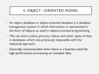 4. OBJECT –ORIENTED MODEL
• An object database or object-oriented database is a database
management system in which information is represented in
the form of objects as used in object-oriented programming.
• We can store audios, pictures, videos, and other types of data
in databases, which was previously impossible with the
relational approach .
• Generally recommended when there is a business need for
high performance processing on complex data.
 