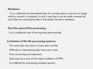 • Database:
It is a collection of interrelated data of a certain place or person or things
which is stored in computer in such a way that it can be easily accessed by
user. Data are stored generally in the tabular format in database.
• Flat File system/File processing :
It is a traditional way of storing data electronically.
Limitation of flat file processing systems:
o The same data was store in more than one file.
o Difficulty in representing data from users view.
o Time consuming and expensive.
o Data security is one of the major problems of FFPS.
o It is difficult for processing complex queries.
 