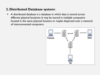 2. Distributed Database system:
▪ A distributed database is a database in which data is stored across
different physical locations. It may be stored in multiple computers
located in the same physical location or maybe dispersed over a network
of interconnected computers.
 