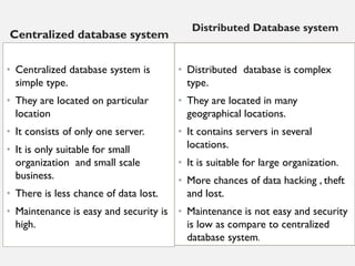 Centralized database system
• Centralized database system is
simple type.
• They are located on particular
location
• It consists of only one server.
• It is only suitable for small
organization and small scale
business.
• There is less chance of data lost.
• Maintenance is easy and security is
high.
Distributed Database system
• Distributed database is complex
type.
• They are located in many
geographical locations.
• It contains servers in several
locations.
• It is suitable for large organization.
• More chances of data hacking , theft
and lost.
• Maintenance is not easy and security
is low as compare to centralized
database system.
 
