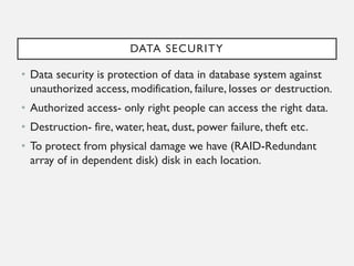DATA SECURITY
• Data security is protection of data in database system against
unauthorized access, modification, failure, losses or destruction.
• Authorized access- only right people can access the right data.
• Destruction- fire, water, heat, dust, power failure, theft etc.
• To protect from physical damage we have (RAID-Redundant
array of in dependent disk) disk in each location.
 