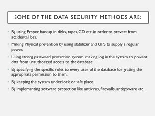 SOME OF THE DATA SECURITY METHODS ARE:
• By using Proper backup in disks, tapes, CD etc. in order to prevent from
accidental loss.
• Making Physical prevention by using stabilizer and UPS to supply a regular
power.
• Using strong password protection system, making log in the system to prevent
data from unauthorized access to the database.
• By specifying the specific roles to every user of the database for grating the
appropriate permission to them.
• By keeping the system under lock or safe place.
• By implementing software protection like antivirus, firewalls, antispyware etc.
 