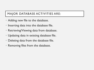 MAJOR DATABASE ACTIVITIES ARE:
• Adding new file to the database.
• Inserting data into the database file.
• Retrieving/Viewing data from database.
• Updating data in existing database file.
• Deleting data from the database file.
• Removing files from the database.
 