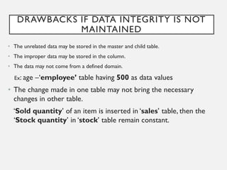 DRAWBACKS IF DATA INTEGRITY IS NOT
MAINTAINED
• The unrelated data may be stored in the master and child table.
• The improper data may be stored in the column.
• The data may not come from a defined domain.
Ex: age –‘employee’ table having 500 as data values
• The change made in one table may not bring the necessary
changes in other table.
‘Sold quantity’ of an item is inserted in ‘sales’ table, then the
‘Stock quantity’ in ‘stock’ table remain constant.
 