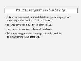 STRUCTURE QUERY LANGUAGE (SQL)
• It is an international standard database query language for
accessing and managing data in database.
• Sql was developed by IBM in early 1970s.
• Sql is used to control relational database.
• Sql is not programming language it is only used for
communicating with database.
 