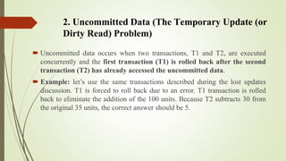 2. Uncommitted Data (The Temporary Update (or
Dirty Read) Problem)
 Uncommitted data occurs when two transactions, T1 and...