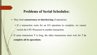 Problems of Serial Schedules:
 They limit concurrency or interleaving of operations.
If a transaction waits for an I/O o...