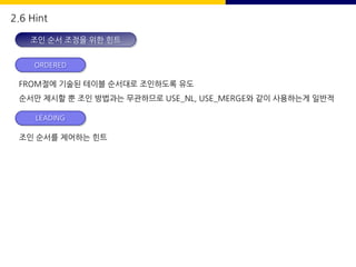 2.6 Hint
조인 순서 조정을 위한 힌트
FROM절에 기술된 테이블 순서대로 조인하도록 유도
순서만 제시할 뿐 조인 방법과는 무관하므로 USE_NL, USE_MERGE와 같이 사용하는게 일반적
ORDERED
조인 순서를 제어하는 힌트
LEADING
 