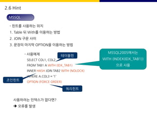 2.6 Hint
- 힌트를 사용하는 위치
1. Table 뒤 With를 이용하는 방법
2. JOIN 구문 사이
3. 문장의 마지막 OPTION을 이용하는 방법
- 사용예제
SELECT COL1, COL2
FROM TAB1 A WITH (IDX_TAB1)
INNER HASH JOIN TAB2 WITH (NOLOCK)
WHERE A.COL3 = ‘1’
OPTION (FORCE ORDER)
사용하려는 인덱스가 없다면?
è 오류를 발생
MSSQL
테이블힌
트
조인힌트
쿼리힌트
MSSQL2005에서는
WITH (INDEX(IDX_TAB1))
으로 사용
 