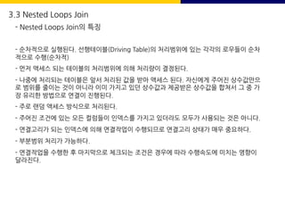 - 순차적으로 실행된다. 선행테이블(Driving Table)의 처리범위에 있는 각각의 로우들이 순차
적으로 수행(순차적)
- 먼저 액세스 되는 테이블의 처리범위에 의해 처리량이 결정된다.
- 나중에 처리되는 테이블은 앞서 처리된 값을 받아 액세스 된다. 자신에게 주어진 상수값만으
로 범위를 줄이는 것이 아니라 이미 가지고 있던 상수값과 제공받은 상수값을 합쳐서 그 중 가
장 유리한 방법으로 연결이 진행된다.
- 주로 랜덤 액세스 방식으로 처리된다.
- 주어진 조건에 있는 모든 컬럼들이 인덱스를 가지고 있더라도 모두가 사용되는 것은 아니다.
- 연결고리가 되는 인덱스에 의해 연결작업이 수행되므로 연결고리 상태가 매우 중요하다.
- 부분범위 처리가 가능하다.
- 연결작업을 수행한 후 마지막으로 체크되는 조건은 경우에 따라 수행속도에 미치는 영향이
달라진다.
3.3 Nested Loops Join
- Nested Loops Join의 특징
 
