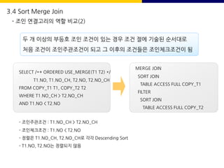 두 개 이상의 부등호 조인 조건이 있는 경우 조건 절에 기술된 순서대로
처음 조건이 조인주관조건이 되고 그 이후의 조건들은 조인체크조건이 됨
SELECT /*+ ORDERED USE_MERGE(T1 T2) */
T1.NO, T1.NO_CH, T2.NO, T2.NO_CH
FROM COPY_T1 T1, COPY_T2 T2
WHERE T1.NO_CH > T2.NO_CH
AND T1.NO < T2.NO
MERGE JOIN
SORT JOIN
TABLE ACCESS FULL COPY_T1
FILTER
SORT JOIN
TABLE ACCESS FULL COPY_T2
- 조인주관조건 : T1.NO_CH > T2.NO_CH
- 조인체크조건 : T1.NO < T2.NO
- 정렬은 T1.NO_CH, T2.NO_CH로 각각 Descending Sort
- T1.NO, T2.NO는 정렬되지 않음
3.4 Sort Merge Join
- 조인 연결고리의 역할 비교(2)
 