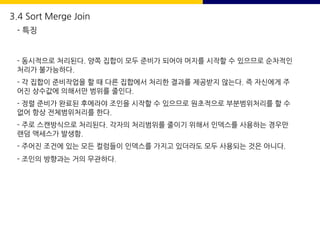 - 동시적으로 처리된다. 양쪽 집합이 모두 준비가 되어야 머지를 시작할 수 있으므로 순차적인
처리가 불가능하다.
- 각 집합이 준비작업을 할 때 다른 집합에서 처리한 결과를 제공받지 않는다. 즉 자신에게 주
어진 상수값에 의해서만 범위를 줄인다.
- 정렬 준비가 완료된 후에라야 조인을 시작할 수 있으므로 원초적으로 부분범위처리를 할 수
없어 항상 전체범위처리를 한다.
- 주로 스캔방식으로 처리된다. 각자의 처리범위를 줄이기 위해서 인덱스를 사용하는 경우만
랜덤 액세스가 발생함.
- 주어진 조건에 있는 모든 컬럼들이 인덱스를 가지고 있더라도 모두 사용되는 것은 아니다.
- 조인의 방향과는 거의 무관하다.
3.4 Sort Merge Join
- 특징
 