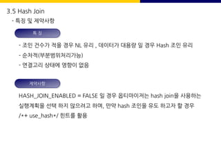 특 징
- 조인 건수가 적을 경우 NL 유리 , 데이터가 대용량 일 경우 Hash 조인 유리
- 순차적(부분범위처리가능)
- 연결고리 상태에 영향이 없음
제약사항
HASH_JOIN_ENABLED = FALSE 일 경우 옵티마이저는 hash join을 사용하는
실행계획을 선택 하지 않으려고 하며, 만약 hash 조인을 유도 하고자 할 경우
/*+ use_hash*/ 힌트를 활용
3.5 Hash Join
- 특징 및 제약사항
 