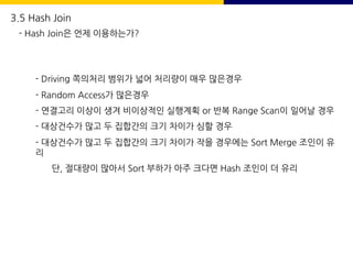 - Driving 쪽의처리 범위가 넓어 처리량이 매우 많은경우
- Random Access가 많은경우
- 연결고리 이상이 생겨 비이상적인 실행계획 or 반복 Range Scan이 일어날 경우
- 대상건수가 많고 두 집합간의 크기 차이가 심할 경우
- 대상건수가 많고 두 집합간의 크기 차이가 작을 경우에는 Sort Merge 조인이 유
리
단, 절대량이 많아서 Sort 부하가 아주 크다면 Hash 조인이 더 유리
3.5 Hash Join
- Hash Join은 언제 이용하는가?
 