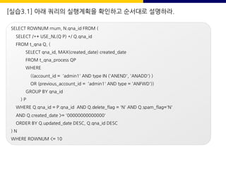 [실습3.1] 아래 쿼리의 실행계획을 확인하고 순서대로 설명하라.
SELECT ROWNUM rnum, N.qna_id FROM (
SELECT /*+ USE_NL(Q P) */ Q.qna_id
FROM t_qna Q, (
SELECT qna_id, MAX(created_date) created_date
FROM t_qna_process QP
WHERE
((account_id = 'admin1' AND type IN ('ANEND', 'ANADD') )
OR (previous_account_id = 'admin1' AND type = 'ANFWD'))
GROUP BY qna_id
) P
WHERE Q.qna_id = P.qna_id AND Q.delete_flag = 'N' AND Q.spam_flag='N'
AND Q.created_date >= '00000000000000'
ORDER BY Q.updated_date DESC, Q.qna_id DESC
) N
WHERE ROWNUM <= 10
 