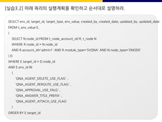 [실습3.2] 아래 쿼리의 실행계획을 확인하고 순서대로 설명하라.
SELECT env_id, target_id, target_type, env_value, created_by, created_date, updated_by, updated_date
FROM t_env_value E,
(
SELECT N.node_id FROM t_node_account_rel R, t_node N
WHERE R.node_id = N.node_id
AND R.account_id='admin1' AND R.module_type='SVQNA' AND N.node_type='DNODE'
) D
WHERE E.target_id = D.node_id
AND E.env_id IN
(
'QNA_AGENT_DELETE_USE_FLAG' ,
'QNA_AGENT_REROUTE_USE_FLAG' ,
'QNA_APPROVAL_USE_FALG' ,
'QNA_ANSWER_TITLE_PREFIX' ,
'QNA_AGENT_ATTACH_USE_FLAG'
)
ORDER BY E.target_id
 
