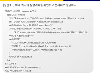 [실습3.3] 아래 쿼리의 실행계획을 확인하고 순서대로 설명하라.
SELECT * FROM t_account ACC, (
SELECT A.* FROM (
SELECT A.account_id, COUNT(Q.qna_id) AS not_answer_count FROM t_account A
LEFT OUTER JOIN t_qna Q ON A.account_id = Q.account_id
AND Q.delete_flag = 'N' AND Q.spam_flag = 'N'
AND (Q.answer_status IN ('ANNOT', 'ANFWD', 'ANTMP')
OR (Q.answer_status IN ('ANEND') AND Q.approval_status IN ('APREJ', 'APCCL')))
WHERE A.delete_flag = 'N'
AND EXISTS (
SELECT 1 FROM t_node_account_rel R, t_node N
WHERE R.node_id = N.node_id AND R.account_id = A.account_id
AND R.module_type = 'SVQNA' AND N.delete_flag = 'N'
)
GROUP BY A.account_id
) A
) A, t_role R
WHERE ACC.account_id = A.account_id
AND ACC.role_id = R.role_id
 