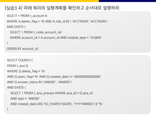 [실습3.4] 아래 쿼리의 실행계획을 확인하고 순서대로 설명하라.
SELECT * FROM t_account A
WHERE A.delete_flag = 'N‘ AND A.role_id IN ( 'ACCTMGR','ACCTADM')
AND EXISTS (
SELECT 1 FROM t_node_account_rel
WHERE account_id = A.account_id AND module_type = 'SVQNA'
)
ORDER BY account_id
SELECT COUNT(*)
FROM t_qna Q
WHERE Q.delete_flag = 'N'
AND Q.spam_flag='N' AND Q.created_date >= '00000000000000'
AND Q.answer_status IN ('ANEND', 'ANADD')
AND EXISTS (
SELECT 1 FROM t_qna_process WHERE qna_id = Q.qna_id
AND type = 'ANEND'
AND created_date LIKE TO_CHAR(SYSDATE, 'YYYYMMDD') || '%'
)
 