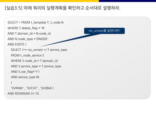 [실습3.5] 아래 쿼리의 실행계획을 확인하고 순서대로 설명하라.
SELECT * FROM t_template T, t_node N
WHERE T.delete_flag = 'N'
AND T.domain_id = N.node_id
AND N.node_type ='DNODE'
AND EXISTS (
SELECT /*+ no_unnest */ T.service_type
FROM t_node_service S
WHERE S.node_id = T.domain_id
AND S.service_type = T.service_type
AND S.use_flag='Y')
AND service_type IN
(
'SVKNW' , 'SVCHT' , 'SVQNA')
AND ROWNUM <= 10
no_unnest를 없앤다면?
 