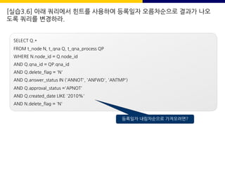 [실습3.6] 아래 쿼리에서 힌트를 사용하여 등록일자 오름차순으로 결과가 나오
도록 쿼리를 변경하라.
SELECT Q.*
FROM t_node N, t_qna Q, t_qna_process QP
WHERE N.node_id = Q.node_id
AND Q.qna_id = QP.qna_id
AND Q.delete_flag = 'N'
AND Q.answer_status IN ('ANNOT', 'ANFWD', 'ANTMP')
AND Q.approval_status ='APNOT'
AND Q.created_date LIKE '2010%'
AND N.delete_flag = 'N'
등록일자 내림차순으로 가져오려면?
 