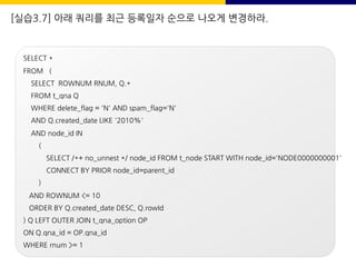[실습3.7] 아래 쿼리를 최근 등록일자 순으로 나오게 변경하라.
SELECT *
FROM (
SELECT ROWNUM RNUM, Q.*
FROM t_qna Q
WHERE delete_flag = 'N' AND spam_flag='N'
AND Q.created_date LIKE '2010%'
AND node_id IN
(
SELECT /*+ no_unnest */ node_id FROM t_node START WITH node_id='NODE0000000001'
CONNECT BY PRIOR node_id=parent_id
)
AND ROWNUM <= 10
ORDER BY Q.created_date DESC, Q.rowId
) Q LEFT OUTER JOIN t_qna_option OP
ON Q.qna_id = OP.qna_id
WHERE rnum >= 1
 
